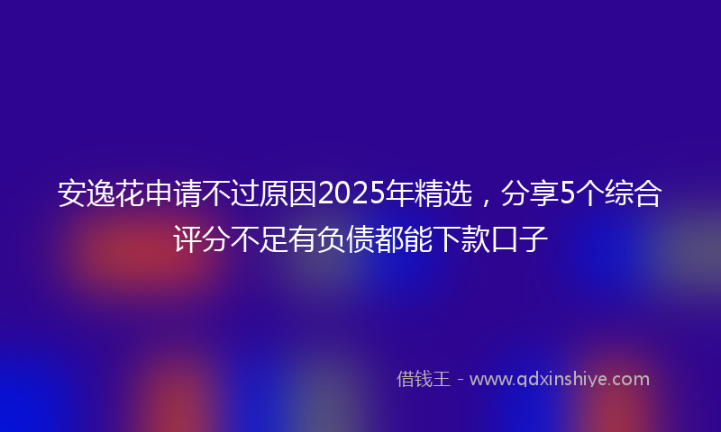 安逸花申请不过原因2025年精选，分享5个综合评分不足有负债都能下款口子
