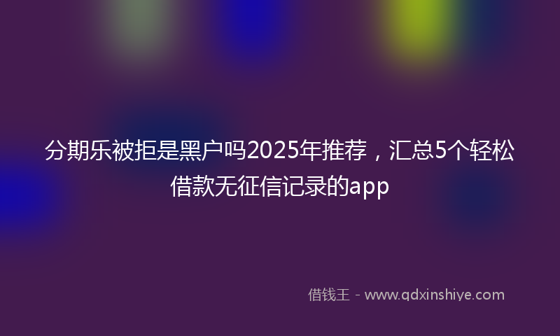 分期乐被拒是黑户吗2025年推荐，汇总5个轻松借款无征信记录的app