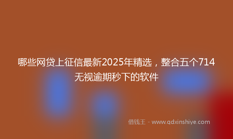 哪些网贷上征信最新2025年精选，整合五个714无视逾期秒下的软件