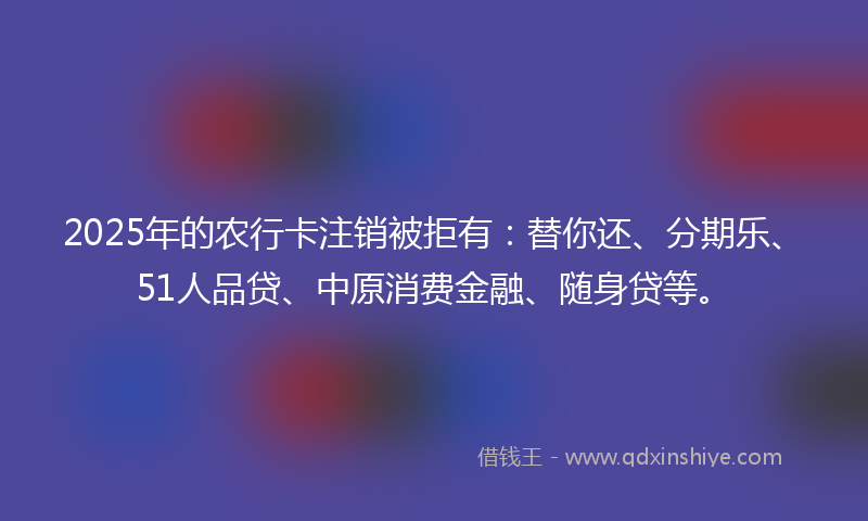 2025年的农行卡注销被拒有：替你还、分期乐、51人品贷、中原消费金融、随身贷等。