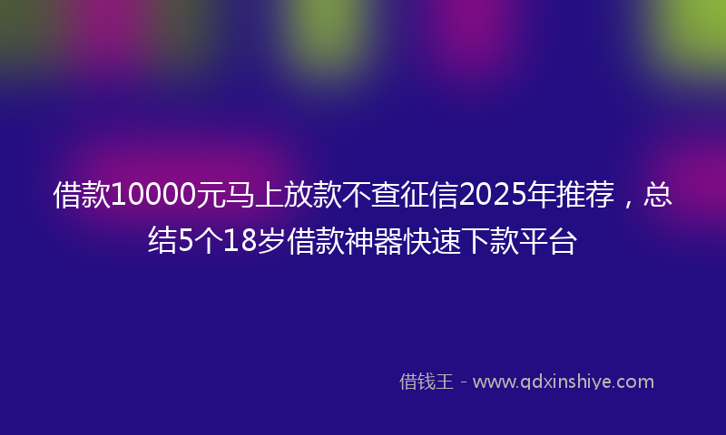 借款10000元马上放款不查征信2025年推荐，总结5个18岁借款神器快速下款平台