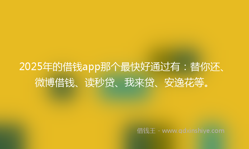 2025年的借钱app那个最快好通过有：替你还、微博借钱、读秒贷、我来贷、安逸花等。