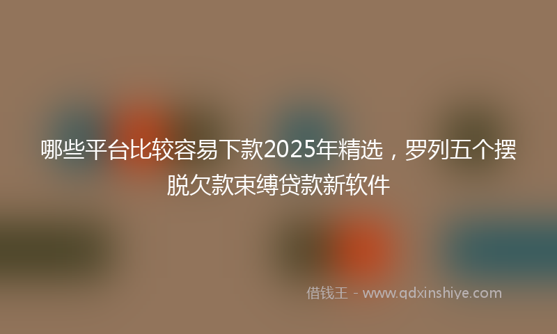 哪些平台比较容易下款2025年精选，罗列五个摆脱欠款束缚贷款新软件
