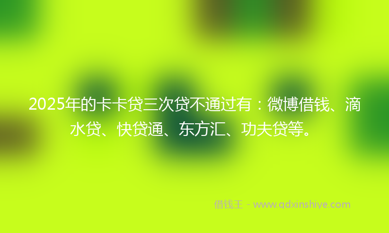 2025年的卡卡贷三次贷不通过有：微博借钱、滴水贷、快贷通、东方汇、功夫贷等。