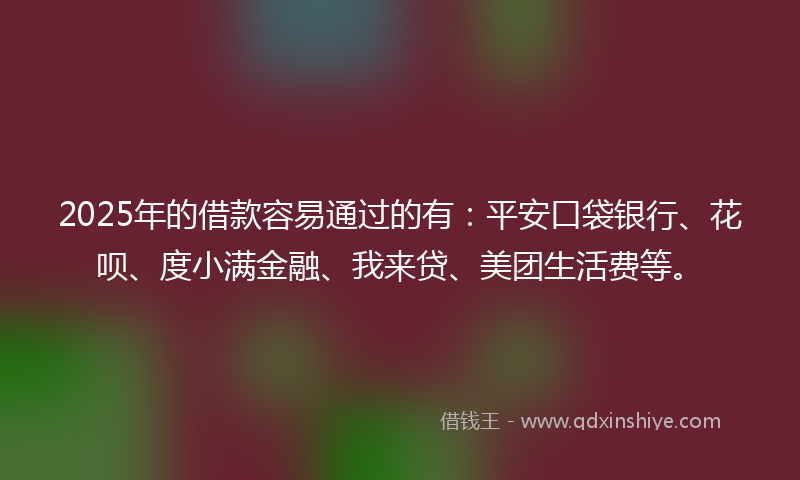 2025年的借款容易通过的有：平安口袋银行、花呗、度小满金融、我来贷、美团生活费等。
