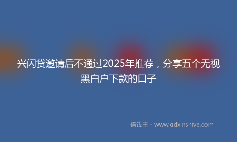 兴闪贷邀请后不通过2025年推荐，分享五个无视黑白户下款的口子