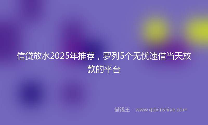 信贷放水2025年推荐，罗列5个无忧速借当天放款的平台