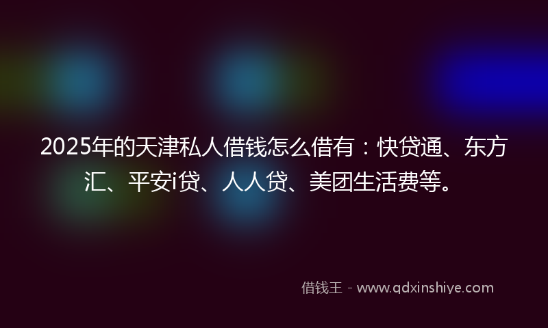 2025年的天津私人借钱怎么借有：快贷通、东方汇、平安i贷、人人贷、美团生活费等。