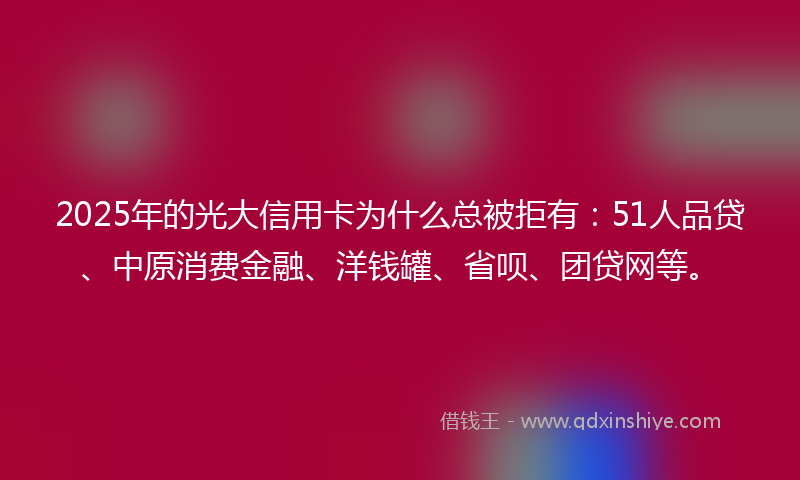 2025年的光大信用卡为什么总被拒有：51人品贷、中原消费金融、洋钱罐、省呗、团贷网等。