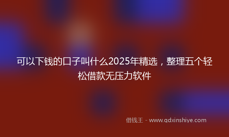 可以下钱的口子叫什么2025年精选，整理五个轻松借款无压力软件