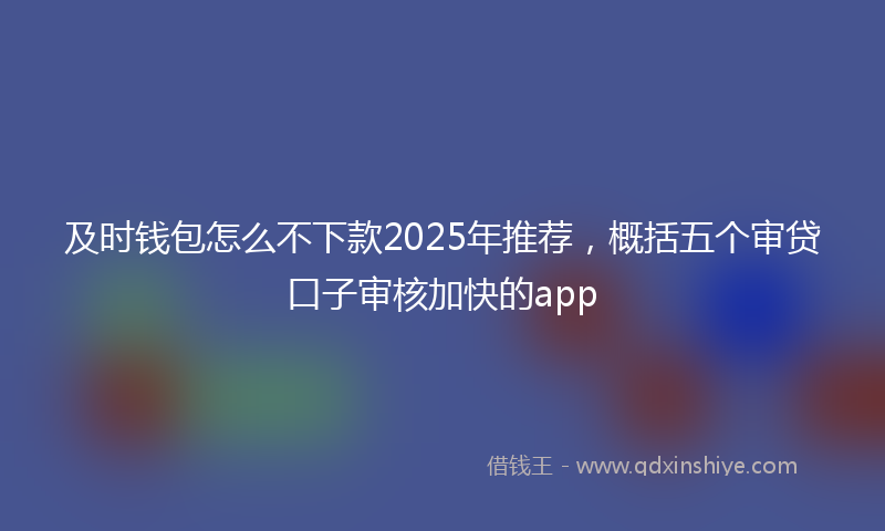 及时钱包怎么不下款2025年推荐，概括五个审贷口子审核加快的app