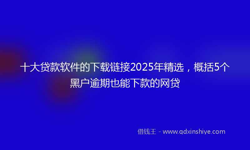 十大贷款软件的下载链接2025年精选，概括5个黑户逾期也能下款的网贷
