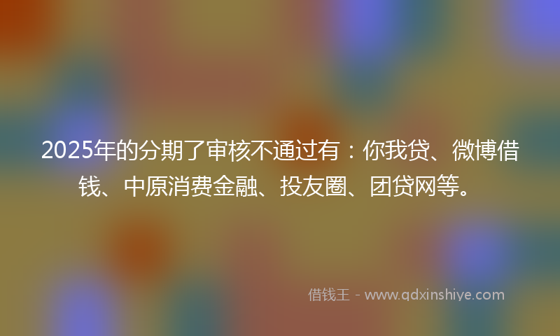 2025年的分期了审核不通过有：你我贷、微博借钱、中原消费金融、投友圈、团贷网等。