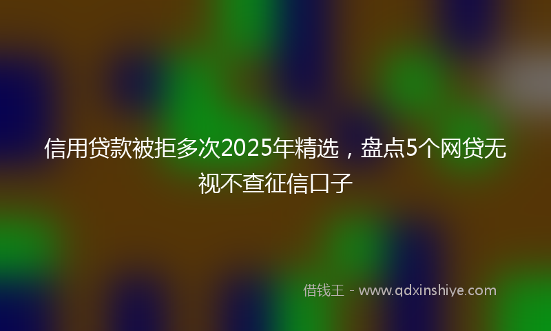信用贷款被拒多次2025年精选，盘点5个网贷无视不查征信口子