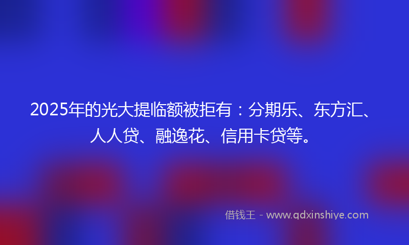 2025年的光大提临额被拒有：分期乐、东方汇、人人贷、融逸花、信用卡贷等。