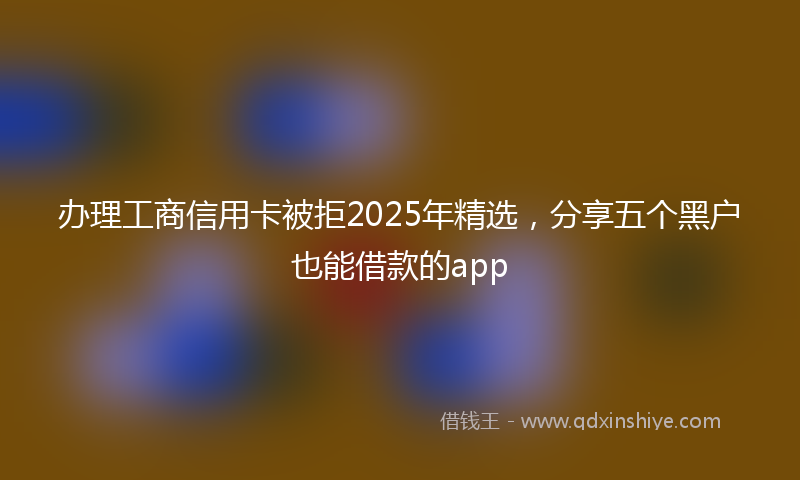 办理工商信用卡被拒2025年精选，分享五个黑户也能借款的app