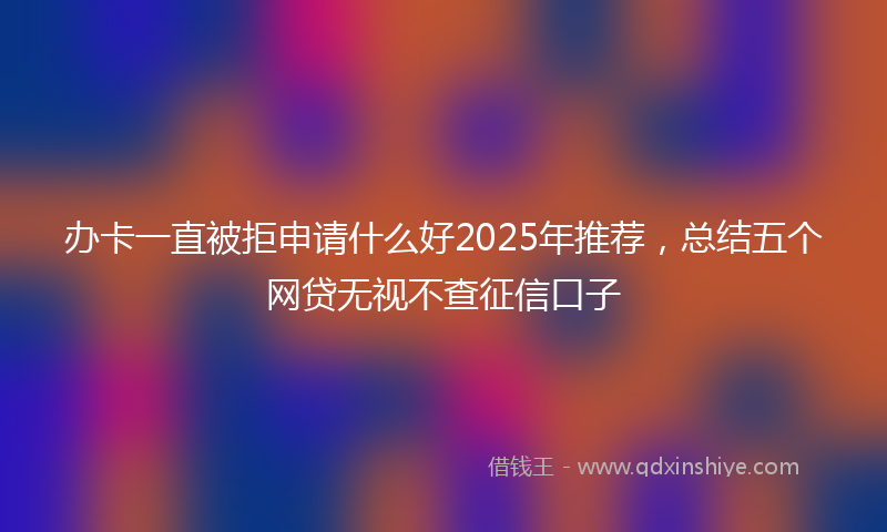 办卡一直被拒申请什么好2025年推荐，总结五个网贷无视不查征信口子