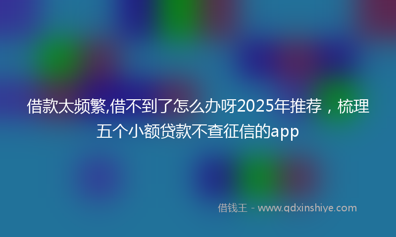 借款太频繁,借不到了怎么办呀2025年推荐，梳理五个小额贷款不查征信的app