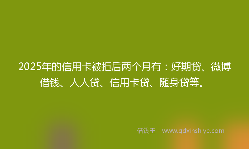 2025年的信用卡被拒后两个月有：好期贷、微博借钱、人人贷、信用卡贷、随身贷等。