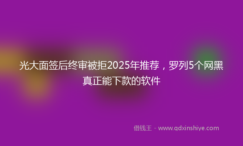 光大面签后终审被拒2025年推荐，罗列5个网黑真正能下款的软件