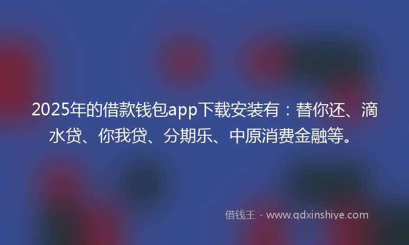 2025年的借款钱包app下载安装有：替你还、滴水贷、你我贷、分期乐、中原消费金融等。