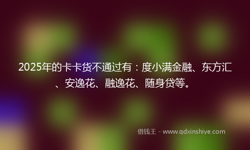 2025年的卡卡货不通过有：度小满金融、东方汇、安逸花、融逸花、随身贷等。