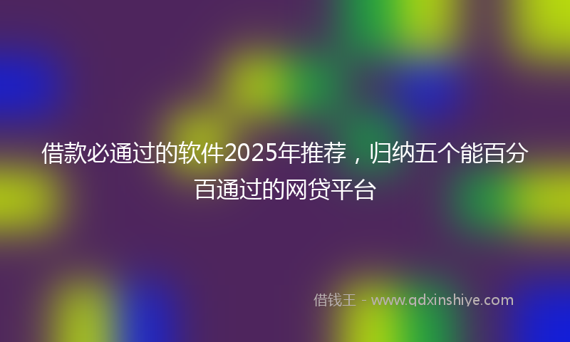 借款必通过的软件2025年推荐，归纳五个能百分百通过的网贷平台