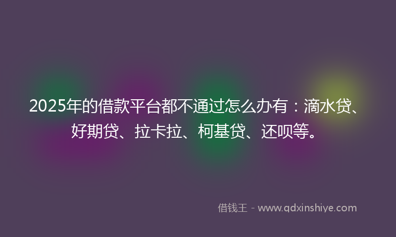 2025年的借款平台都不通过怎么办有：滴水贷、好期贷、拉卡拉、柯基贷、还呗等。