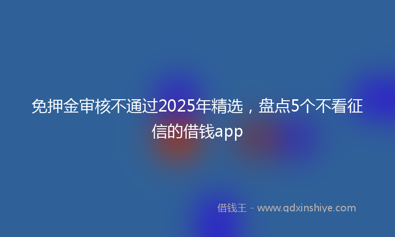 免押金审核不通过2025年精选，盘点5个不看征信的借钱app