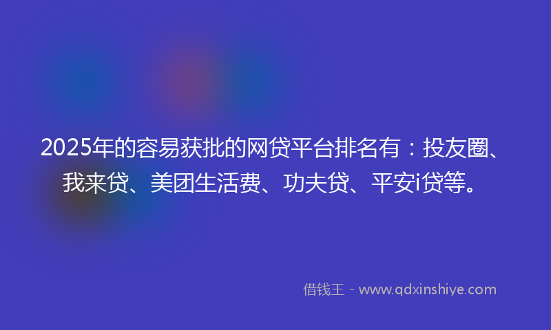 2025年的容易获批的网贷平台排名有：投友圈、我来贷、美团生活费、功夫贷、平安i贷等。