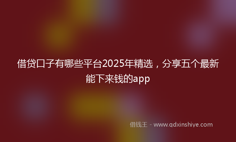 借贷口子有哪些平台2025年精选，分享五个最新能下来钱的app