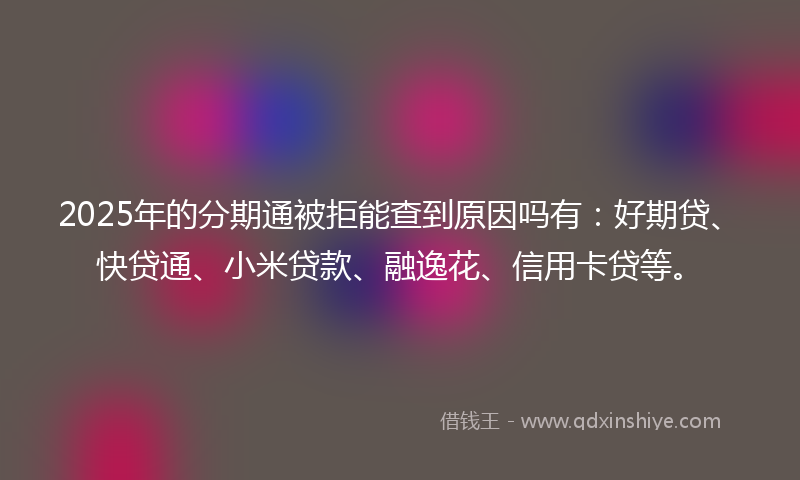 2025年的分期通被拒能查到原因吗有：好期贷、快贷通、小米贷款、融逸花、信用卡贷等。