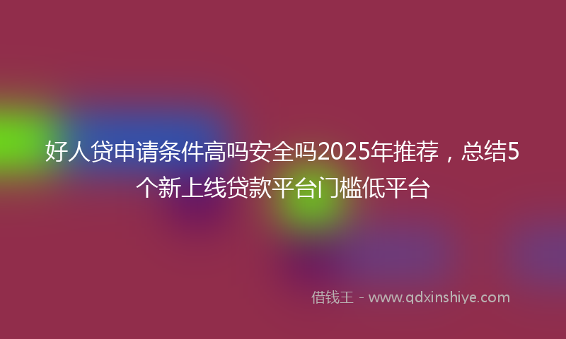 好人贷申请条件高吗安全吗2025年推荐，总结5个新上线贷款平台门槛低平台