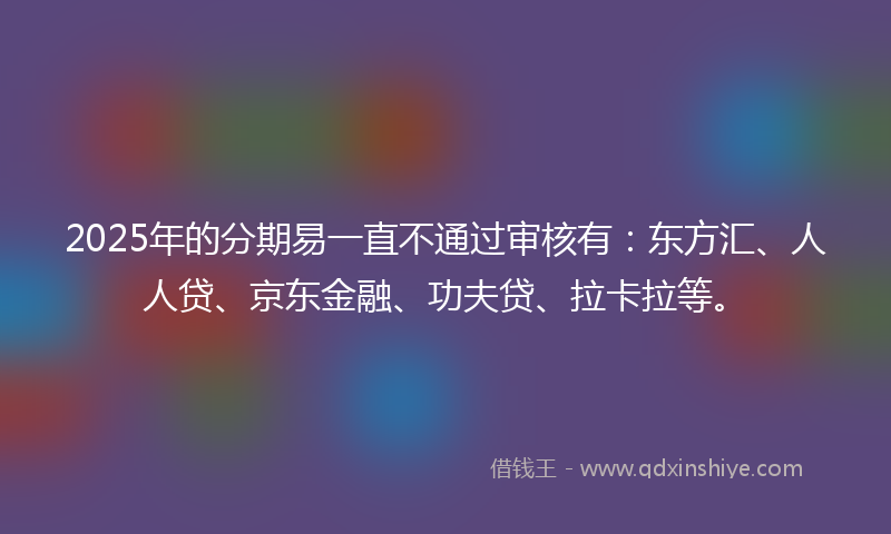 2025年的分期易一直不通过审核有：东方汇、人人贷、京东金融、功夫贷、拉卡拉等。