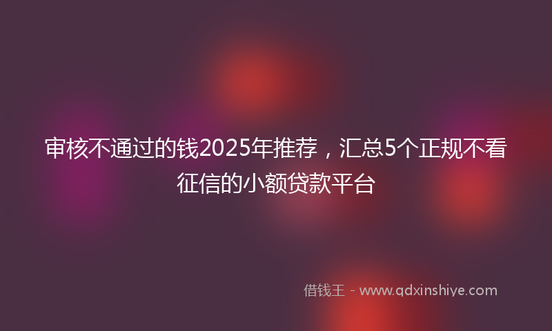 审核不通过的钱2025年推荐，汇总5个正规不看征信的小额贷款平台