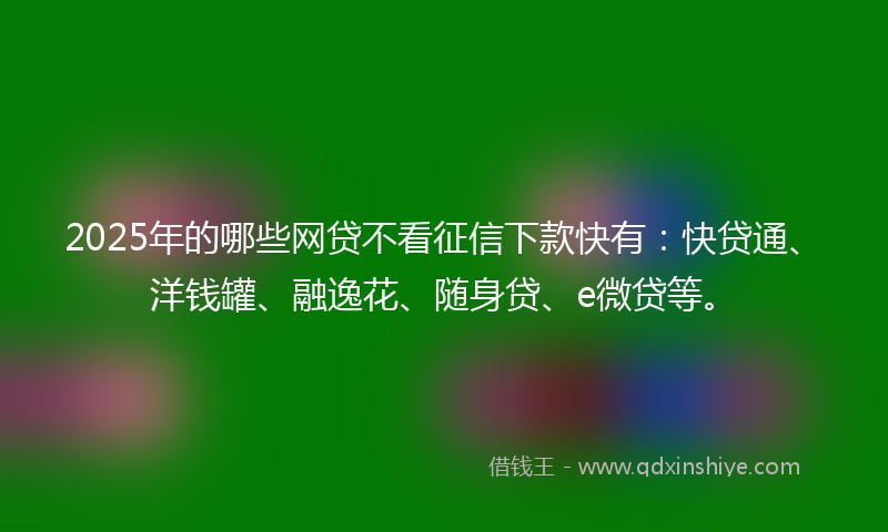 2025年的哪些网贷不看征信下款快有：快贷通、洋钱罐、融逸花、随身贷、e微贷等。