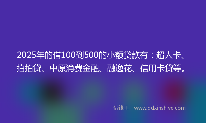2025年的借100到500的小额贷款有：超人卡、拍拍贷、中原消费金融、融逸花、信用卡贷等。