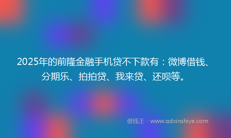 2025年的前隆金融手机贷不下款有：微博借钱、分期乐、拍拍贷、我来贷、还呗等。