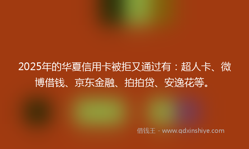 2025年的华夏信用卡被拒又通过有：超人卡、微博借钱、京东金融、拍拍贷、安逸花等。