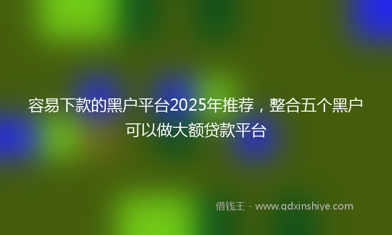 容易下款的黑户平台2025年推荐，整合五个黑户可以做大额贷款平台