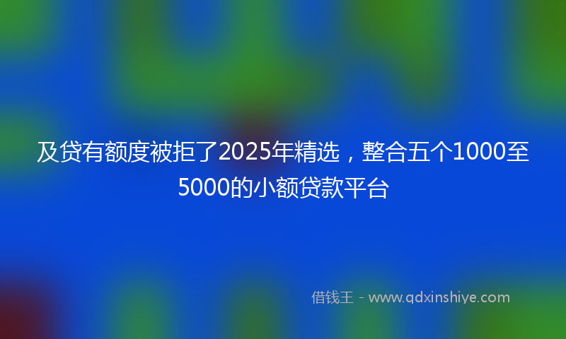 及贷有额度被拒了2025年精选，整合五个1000至5000的小额贷款平台