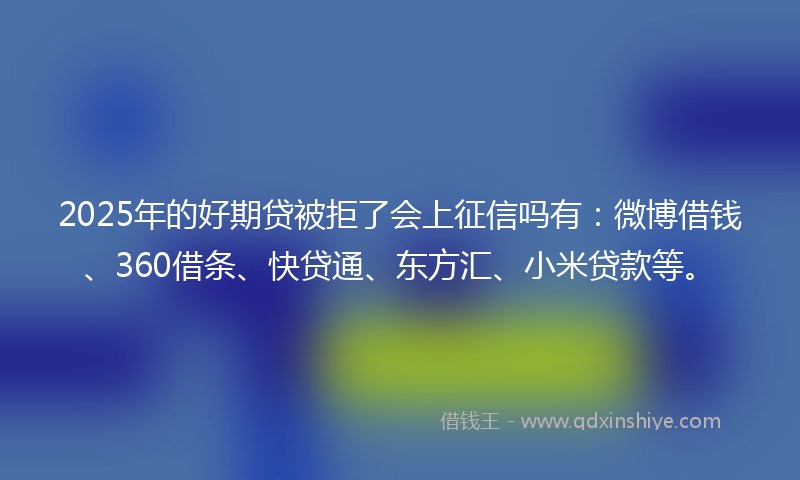 2025年的好期贷被拒了会上征信吗有：微博借钱、360借条、快贷通、东方汇、小米贷款等。