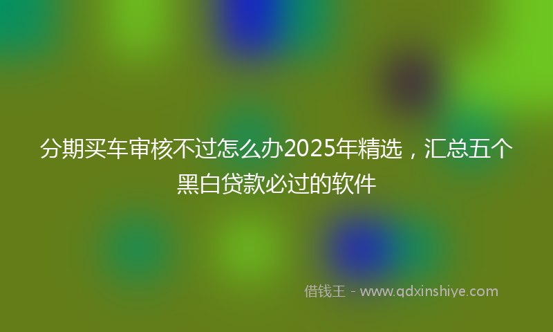 分期买车审核不过怎么办2025年精选，汇总五个黑白贷款必过的软件