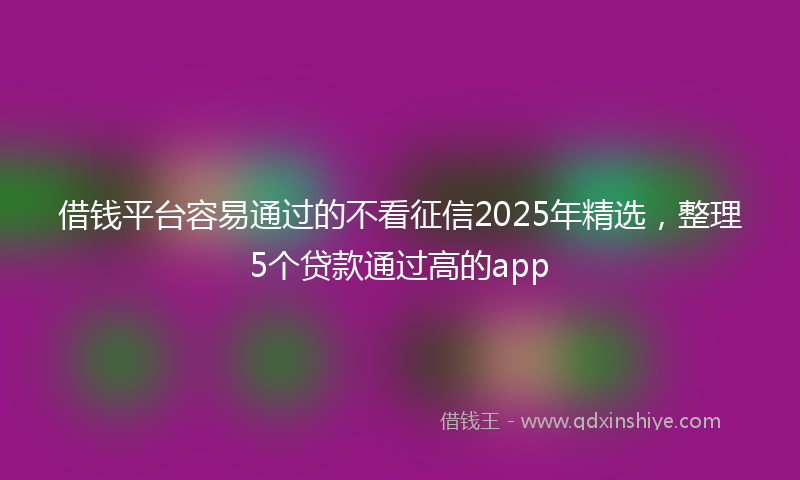 借钱平台容易通过的不看征信2025年精选，整理5个贷款通过高的app