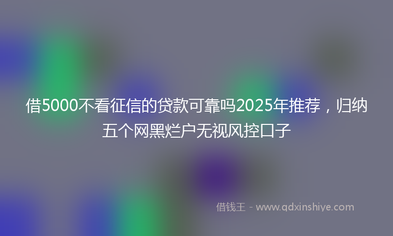 借5000不看征信的贷款可靠吗2025年推荐，归纳五个网黑烂户无视风控口子
