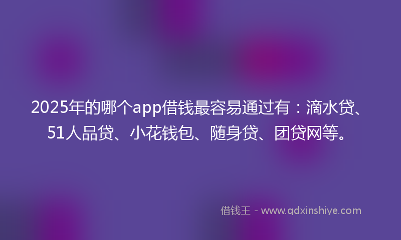 2025年的哪个app借钱最容易通过有：滴水贷、51人品贷、小花钱包、随身贷、团贷网等。