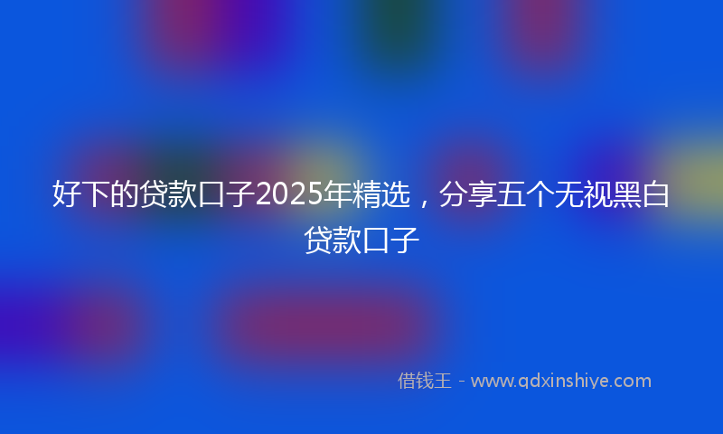 好下的贷款口子2025年精选，分享五个无视黑白贷款口子