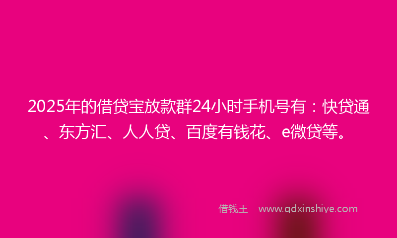 2025年的借贷宝放款群24小时手机号有：快贷通、东方汇、人人贷、百度有钱花、e微贷等。