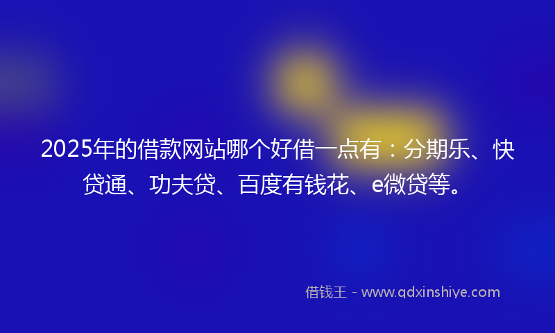 2025年的借款网站哪个好借一点有：分期乐、快贷通、功夫贷、百度有钱花、e微贷等。