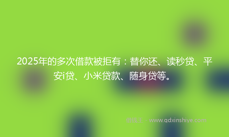 2025年的多次借款被拒有：替你还、读秒贷、平安i贷、小米贷款、随身贷等。